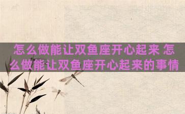 怎么做能让双鱼座开心起来 怎么做能让双鱼座开心起来的事情